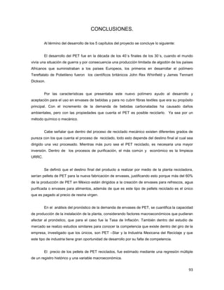 93
CONCLUSIONES.
Al término del desarrollo de los 5 capítulos del proyecto se concluye lo siguiente:
El desarrollo del PET fue en la década de los 40´s finales de los 30´s, cuando el mundo
vivía una situación de guerra y por consecuencia una producción limitada de algodón de los países
Africanos que suministraban a los países Europeos, los primeros en desarrollar el polímero
Tereftalato de Polietileno fueron los científicos británicos John Rex Whinfield y James Tennant
Dickson.
Por las características que presentaba este nuevo polímero ayudo al desarrollo y
aceptación para el uso en envases de bebidas y para no cubrir fibras textiles que era su propósito
principal. Con el incremento de la demanda de bebidas carbonatadas ha causado daños
ambientales, pero con las propiedades que cuenta el PET es posible reciclarlo. Ya sea por un
método químico o mecánico.
Cabe señalar que dentro del proceso de reciclado mecánico existen diferentes grados de
pureza con los que cuenta el proceso de reciclado, todo esto depende del destino final al cual sea
dirigido una vez procesado. Mientras más puro sea el PET reciclado, es necesaria una mayor
inversión. Dentro de los procesos de purificación, el más común y económico es la limpieza
URRC.
Se definió que el destino final del producto a realizar por medio de la planta recicladora,
serían pellets de PET para la nueva fabricación de envases, justificando esto porque más del 60%
de la producción de PET en México están dirigidos a la creación de envases para refrescos, agua
purificada o envases para alimentos, además de que es este tipo de pellets reciclado es el único
que es pagado al precio de resina virgen.
En el análisis del pronóstico de la demanda de envases de PET, se cuantifica la capacidad
de producción de la instalación de la planta, considerando factores macroeconómicos que pudieran
afectar al pronóstico, que para el caso fue la Tasa de Inflación. También dentro del estudio de
mercado se realizo estudios similares para conocer la competencia que existe dentro del giro de la
empresa, investigado que los únicos, son PET –Star y la Industria Mexicana del Reciclaje y que
este tipo de industria tiene gran oportunidad de desarrollo por su falta de competencia.
El precio de los pellets de PET reciclados, fue estimado mediante una regresión múltiple
de un registro histórico y una variable macroeconómica.
 
