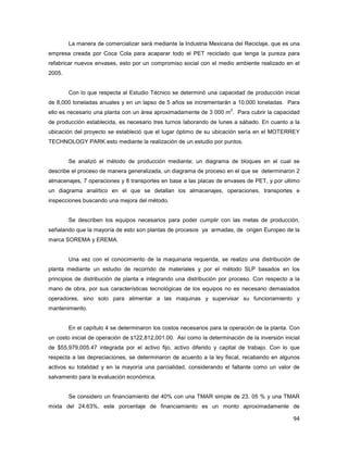 94
La manera de comercializar será mediante la Industria Mexicana del Reciclaje, que es una
empresa creada por Coca Cola para acaparar todo el PET reciclado que tenga la pureza para
refabricar nuevos envases, esto por un compromiso social con el medio ambiente realizado en el
2005.
Con lo que respecta al Estudio Técnico se determinó una capacidad de producción inicial
de 8,000 toneladas anuales y en un lapso de 5 años se incrementarán a 10,000 toneladas. Para
ello es necesario una planta con un área aproximadamente de 3 000 m
2
. Para cubrir la capacidad
de producción establecida, es necesario tres turnos laborando de lunes a sábado. En cuanto a la
ubicación del proyecto se estableció que el lugar óptimo de su ubicación sería en el MOTERREY
TECHNOLOGY PARK esto mediante la realización de un estudio por puntos.
Se analizó el método de producción mediante; un diagrama de bloques en el cual se
describe el proceso de manera generalizada, un diagrama de proceso en el que se determinaron 2
almacenajes, 7 operaciones y 8 transportes en base a las placas de envases de PET, y por ultimo
un diagrama analítico en el que se detallan los almacenajes, operaciones, transportes e
inspecciones buscando una mejora del método.
Se describen los equipos necesarios para poder cumplir con las metas de producción,
señalando que la mayoría de esto son plantas de procesos ya armadas, de origen Europeo de la
marca SOREMA y EREMA.
Una vez con el conocimiento de la maquinaria requerida, se realizo una distribución de
planta mediante un estudio de recorrido de materiales y por el método SLP basados en los
principios de distribución de planta e integrando una distribución por proceso. Con respecto a la
mano de obra, por sus características tecnológicas de los equipos no es necesario demasiados
operadores, sino solo para alimentar a las maquinas y supervisar su funcionamiento y
mantenimiento.
En el capítulo 4 se determinaron los costos necesarios para la operación de la planta. Con
un costo inicial de operación de $122,812,001.00. Así como la determinación de la inversión inicial
de $55,979,005.47 integrada por el activo fijo, activo diferido y capital de trabajo. Con lo que
respecta a las depreciaciones, se determinaron de acuerdo a la ley fiscal, recabando en algunos
activos su totalidad y en la mayoría una parcialidad, considerando el faltante como un valor de
salvamento para la evaluación económica.
Se considero un financiamiento del 40% con una TMAR simple de 23. 05 % y una TMAR
mixta del 24.63%, este porcentaje de financiamiento es un monto aproximadamente de
 