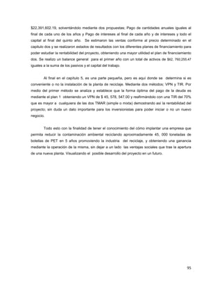 95
$22,391,602.19, solventándolo mediante dos propuestas; Pago de cantidades anuales iguales al
final de cada uno de los años y Pago de intereses al final de cada año y de intereses y todo el
capital al final del quinto año. Se estimaron las ventas conforme al precio determinado en el
capitulo dos y se realizaron estados de resultados con los diferentes planes de financiamiento para
poder estudiar la rentabilidad del proyecto, obteniendo una mayor utilidad el plan de financiamiento
dos. Se realizo un balance general para el primer año con un total de activos de $62, 760,255.47
iguales a la suma de los pasivos y el capital del trabajo.
Al final en el capítulo 5, es una parte pequeña, pero es aquí donde se determina si es
conveniente o no la instalación de la planta de reciclaje. Mediante dos métodos; VPN y TIR. Por
medio del primer método se analiza y establece que la forma óptima del pago de la deuda es
mediante el plan 1 obteniendo un VPN de $ 45, 578, 547.00 y reafirmándolo con una TIR del 70%
que es mayor a cualquiera de las dos TMAR (simple o mixta) demostrando así la rentabilidad del
proyecto; sin duda un dato importante para los inversionistas para poder iniciar o no un nuevo
negocio.
Todo esto con la finalidad de tener el conocimiento del cómo implantar una empresa que
permita reducir la contaminación ambiental reciclando aproximadamente 45, 000 toneladas de
botellas de PET en 5 años promoviendo la industria del reciclaje, y obteniendo una ganancia
mediante la operación de la misma, sin dejar a un lado las ventajas sociales que trae la apertura
de una nueva planta. Visualizando el posible desarrollo del proyecto en un futuro.
 