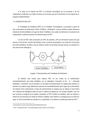 A lo largo de la historia del
materiales ha originado una mejora continua en el envase que se ha traducido en una mejora de su
impacto medioambiental.
1
1.2 CONCEPTO DEL PET.
El Tereftalato de Polietileno
dos compuestos principalmente: Ácido Terftálico y Etilenglicol, aunque tamb
utilizando dimetil tereftalato en lugar de Ácido Tereftálico
catalizadores y aditivos producen los distintos tipos de PET.
Un kilo de PET está compuesto por 64% de petróleo, 23% de derivados líquidos del gas
natural y 13% de aire. A partir del petróleo crudo, se extrae el paraxileno y se oxida con el aire para
dar ácido tereftálico. El etileno, que se obtiene a partir de derivados del
aire para formar etilenglicol.
Imagen 1.0 Nomenclatura del
El método más simple para obtener PET es por medio de la
(transesterificación) del ácido tereftálico con el etilenglicol, formando el bis
tereftalato, “monómero” que se somete a un proceso de polimerización en etapas para obtener un
polímero de cadena larga. Mientras la reacción de transesterif
de metanol como subproducto, la fase de polimerización en etapas que se realiza al vacío libera
una molécula de etilenglicol cada vez que la cadena se alarga por una unidad repetida. Una vez
que se tiene la longitud de la cadena requerida, el PET fundido se solidifica. Esto se efectúa a
través de una extrusora con dado de orificios múltiples, para obtener un espagueti que se enfría en
agua, en forma semisólida es cortado en un paletizador y se obtiene un pellet granula
1
http://www.eis.uva.es/~macromol/curso04
2
Proy 11 Reciclaje de PET, Universidad Mayor de San Andrés, La Paz Bolivia.
A lo largo de la historia del PET, la evolución tecnológica de los procesos y de
materiales ha originado una mejora continua en el envase que se ha traducido en una mejora de su
de Polietileno (PET) es un Poliéster Termoplástico y se produce a partir de
principalmente: Ácido Terftálico y Etilenglicol, aunque también puede obtenerse
tereftalato en lugar de Ácido Tereftálico, los cuales al polimerizar en presencia de
catalizadores y aditivos producen los distintos tipos de PET.
e PET está compuesto por 64% de petróleo, 23% de derivados líquidos del gas
natural y 13% de aire. A partir del petróleo crudo, se extrae el paraxileno y se oxida con el aire para
dar ácido tereftálico. El etileno, que se obtiene a partir de derivados del gas natural, es oxidado con
Imagen 1.0 Nomenclatura del Tereftalato de Polietileno
El método más simple para obtener PET es por medio de la
(transesterificación) del ácido tereftálico con el etilenglicol, formando el bis –
tereftalato, “monómero” que se somete a un proceso de polimerización en etapas para obtener un
polímero de cadena larga. Mientras la reacción de transesterificación tiene lugar por la eliminación
de metanol como subproducto, la fase de polimerización en etapas que se realiza al vacío libera
una molécula de etilenglicol cada vez que la cadena se alarga por una unidad repetida. Una vez
e la cadena requerida, el PET fundido se solidifica. Esto se efectúa a
través de una extrusora con dado de orificios múltiples, para obtener un espagueti que se enfría en
agua, en forma semisólida es cortado en un paletizador y se obtiene un pellet granula
http://www.eis.uva.es/~macromol/curso04-05/pet/historia.html
Proy 11 Reciclaje de PET, Universidad Mayor de San Andrés, La Paz Bolivia.
Grupo Tereftalato Grupo Etileno
2
, la evolución tecnológica de los procesos y de los
materiales ha originado una mejora continua en el envase que se ha traducido en una mejora de su
(PET) es un Poliéster Termoplástico y se produce a partir de
ién puede obtenerse
, los cuales al polimerizar en presencia de
e PET está compuesto por 64% de petróleo, 23% de derivados líquidos del gas
natural y 13% de aire. A partir del petróleo crudo, se extrae el paraxileno y se oxida con el aire para
gas natural, es oxidado con
El método más simple para obtener PET es por medio de la esterificación
β – hidroxietil
tereftalato, “monómero” que se somete a un proceso de polimerización en etapas para obtener un
icación tiene lugar por la eliminación
de metanol como subproducto, la fase de polimerización en etapas que se realiza al vacío libera
una molécula de etilenglicol cada vez que la cadena se alarga por una unidad repetida. Una vez
e la cadena requerida, el PET fundido se solidifica. Esto se efectúa a
través de una extrusora con dado de orificios múltiples, para obtener un espagueti que se enfría en
agua, en forma semisólida es cortado en un paletizador y se obtiene un pellet granulado de PET.
2
 