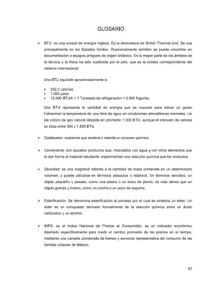 97
GLOSARIO.
BTU: es una unidad de energía inglesa. Es la abreviatura de British Thermal Unit. Se usa
principalmente en los Estados Unidos. Ocasionalmente también se puede encontrar en
documentación o equipos antiguos de origen británico. En la mayor parte de los ámbitos de
la técnica y la física ha sido sustituida por el julio, que es la unidad correspondiente del
sistema internacional.
Una BTU equivale aproximadamente a:
• 252,2 calorías
• 1.055 julios
• 12.000 BTU/h = 1 Tonelada de refrigeración = 3.000 frigorías.
Una BTU representa la cantidad de energía que se requiere para elevar un grado
Fahrenheit la temperatura de una libra de agua en condiciones atmosféricas normales. Un
pie cúbico de gas natural despide en promedio 1.000 BTU, aunque el intervalo de valores
se sitúa entre 500 y 1.500 BTU.
Catalizador: sustancia que acelera o retarda un proceso químico.
Cementante: son aquellos productos que, mezclados con agua y con otros elementos que
le dan forma al material resultante, experimentan una reacción química que los endurece.
Densidad: es una magnitud referida a la cantidad de masa contenida en un determinado
volumen, y puede utilizarse en términos absolutos o relativos. En términos sencillos, un
objeto pequeño y pesado, como una piedra o un trozo de plomo, es más denso que un
objeto grande y liviano, como un corcho o un poco de espuma.
Esterificación: Se denomina esterificación al proceso por el cual se sintetiza un éster. Un
éster es un compuesto derivado formalmente de la reacción química entre un ácido
carboxilico y un alcohol.
INPC: es el Índice Nacional de Precios al Consumidor; es un indicador económico
diseñado específicamente para medir el cambio promedio de los precios en el tiempo,
mediante una canasta ponderada de bienes y servicios representativa del consumo de las
familias urbanas de México.
 