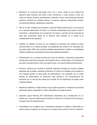 98
Monómero: El monómero (del griego mono, uno y meros, parte) es una molécula de
pequeña masa molecular que unida a otros monómeros, a veces cientos o miles, por
medio de enlaces químicos, generalmente covalentes, forman macromoléculas llamadas
polímeros. Además son unidades básicas o moléculas orgánicas relativamente simples,
con estructura definida, estabilizada y específica.
PIB: es el valor monetario de los bienes y servicios finales producidos por una economía
en un período determinado. EL PIB es un indicador representativo que ayuda a medir el
crecimiento o decrecimiento de la producción de bienes y servicios de las empresas de
cada país, únicamente dentro de su territorio. Este indicador es un reflejo de la
competitividad de las empresas.
Poliéster: El poliéster (C10H8O4) es una categoría de polímeros que contiene el grupo
funcional éster en su cadena principal. Los poliésteres que existen en la naturaleza son
conocidos desde 1830, pero el término poliéster generalmente se refiere a los poliésteres
sintéticos (plásticos), provenientes de fracciones pesadas del petróleo.
Polimerización: es un proceso químico por el que los reactivos, monómeros (compuestos
de bajo peso molecular) se agrupan químicamente entre sí, dando lugar a una molécula de
gran peso, llamada polímero, bien una cadena lineal o una macromolécula tridimensional.
Polímero: sustancia que consiste en grandes moléculas formadas por muchas unidades
pequeñas que se repiten, llamadas monómeros. El número de unidades que se repiten en
una molécula grande se llama grado de polimerización. Los materiales con un grado
elevado de polimerización se denominan altos polímeros. Los homopolímeros son
polímeros con un solo tipo de unidad que se repite. En los copolímeros se repiten varias
unidades distintas.
Resistencia dieléctrica: Voltaje máximo al que puede exponerse un material sin provocarle
perforación alguna; expresado en voltios o kilovoltios por unidad de grosor.
Systmatic Layout Planning SLP (Planificación Sistemática de la Distribución): Es un
método que proponer distribuciones de planta con base en la conveniencia de cercanía y
la relación entre los departamentos.
Termoplástico: es un plástico que, a temperatura ambiente, es plástico o deformable, se
derrite cuando se calienta y se endurece en un estado vítreo cuando se enfría lo suficiente.
 