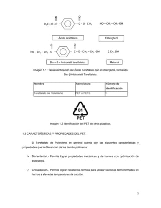 Imagen 1.1 Transesterificación del Ácido Tereftálico con el Etilenglicol, formando
Nombre
Tereftalato de Polietileno
Imagen 1.2 Identificación del PET de
1.3 CARACTERÍSTICAS Y PROPIEDADES DEL PET.
El Tereftalato de Polietileno
propiedades que lo diferencian de los demás polímeros:
Biorientación.- Permite lograr propiedades mecánicas
espesores.
Cristalización.- Permite lograr resistencia térmica para utilizar bandejas termoformadas en
hornos a elevadas temperaturas de cocción.
O
H3C – O - C
Ácido tereftálico
O
HO – CH2 – CH2 - C
Bis – β –
Imagen 1.1 Transesterificación del Ácido Tereftálico con el Etilenglicol, formando
Bis- β-Hidroxietil Tereftalato.
Abreviatura Número de
identificación
Tereftalato de Polietileno PET o PETE 1
Imagen 1.2 Identificación del PET de otros plásticos.
1.3 CARACTERÍSTICAS Y PROPIEDADES DEL PET.
Tereftalato de Polietileno en general cuenta con las siguientes características y
propiedades que lo diferencian de los demás polímeros:
Permite lograr propiedades mecánicas y de barrera con optimización de
Permite lograr resistencia térmica para utilizar bandejas termoformadas en
hornos a elevadas temperaturas de cocción.
HO – CH2 – CH2 -OH+
O
C – O - C H3
Ácido tereftálico Etilenglicol
O
2 CH3 OH+C – O - C H2 – CH2 -OH
hidroxietil tereftalato Metanol
3
Imagen 1.1 Transesterificación del Ácido Tereftálico con el Etilenglicol, formando
identificación
cuenta con las siguientes características y
y de barrera con optimización de
Permite lograr resistencia térmica para utilizar bandejas termoformadas en
OH
 