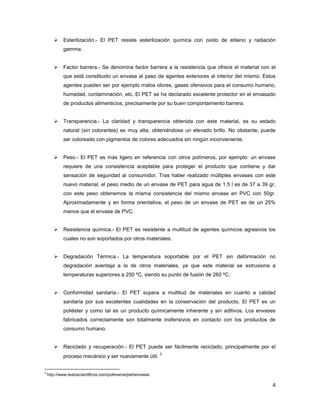 4
Esterilización.- El PET resiste esterilización química con oxido de etileno y radiación
gamma.
Factor barrera.- Se denomina factor barrera a la resistencia que ofrece el material con el
que está constituido un envase al paso de agentes exteriores al interior del mismo. Estos
agentes pueden ser por ejemplo malos olores, gases ofensivos para el consumo humano,
humedad, contaminación, etc. El PET se ha declarado excelente protector en el envasado
de productos alimenticios, precisamente por su buen comportamiento barrera.
Transparencia.- La claridad y transparencia obtenida con este material, es su estado
natural (sin colorantes) es muy alta, obteniéndose un elevado brillo. No obstante, puede
ser coloreado con pigmentos de colores adecuados sin ningún inconveniente.
Peso.- El PET es más ligero en referencia con otros polímeros, por ejemplo: un envase
requiere de una consistencia aceptable para proteger el producto que contiene y dar
sensación de seguridad al consumidor. Tras haber realizado múltiples envases con este
nuevo material, el peso medio de un envase de PET para agua de 1.5 l es de 37 a 39 gr,
con este peso obtenemos la misma consistencia del mismo envase en PVC con 50gr.
Aproximadamente y en forma orientativa, el peso de un envase de PET es de un 25%
menos que el envase de PVC.
Resistencia química.- El PET es resistente a multitud de agentes químicos agresivos los
cuales no son soportados por otros materiales.
Degradación Térmica.- La temperatura soportable por el PET sin deformación no
degradación aventaja a la de otros materiales, ya que este material se extrusiona a
temperaturas superiores a 250 ºC, siendo su punto de fusión de 260 ºC.
Conformidad sanitaria.- El PET supera a multitud de materiales en cuanto a calidad
sanitaria por sus excelentes cualidades en la conservación del producto. El PET es un
poliéster y como tal es un producto químicamente inherente y sin aditivos. Los envases
fabricados correctamente son totalmente inofensivos en contacto con los productos de
consumo humano.
Reciclado y recuperación.- El PET puede ser fácilmente reciclado, principalmente por el
proceso mecánico y ser nuevamente útil.
3
3
http://www.textoscientificos.com/polimeros/pet/envases
 