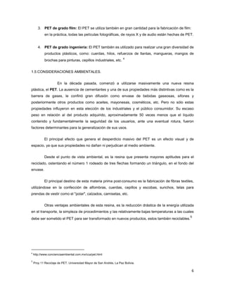6
3. PET de grado film: El PET se utiliza también en gran cantidad para la fabricación de film:
en la práctica, todas las películas fotográficas, de rayos X y de audio están hechas de PET.
4. PET de grado ingeniería: El PET también es utilizado para realizar una gran diversidad de
productos plásticos, como: cuerdas, hilos, refuerzos de llantas, mangueras, mangos de
brochas para pinturas, cepillos industriales, etc.
4
1.5 CONSIDERACIONES AMBIENTALES.
En la década pasada, comenzó a utilizarse masivamente una nueva resina
plástica, el PET. La ausencia de cementantes y una de sus propiedades más distintivas como es la
barrera de gases, le confirió gran difusión como envase de bebidas gaseosas, sifones y
posteriormente otros productos como aceites, mayonesas, cosméticos, etc. Pero no sólo estas
propiedades influyeron en esta elección de los industriales y el público consumidor. Su escaso
peso en relación al del producto adquirido, aproximadamente 50 veces menos que el líquido
contenido y fundamentalmente la seguridad de los usuarios, ante una eventual rotura, fueron
factores determinantes para la generalización de sus usos.
El principal efecto que genera el desperdicio masivo del PET es un efecto visual y de
espacio, ya que sus propiedades no dañan ni perjudican al medio ambiente.
Desde el punto de vista ambiental, es la resina que presenta mayores aptitudes para el
reciclado, ostentando el número 1 rodeado de tres flechas formando un triángulo, en el fondo del
envase.
El principal destino de esta materia prima post-consumo es la fabricación de fibras textiles,
utilizándose en la confección de alfombras, cuerdas, cepillos y escobas, sunchos, telas para
prendas de vestir como el "polar", calzados, camisetas, etc.
Otras ventajas ambientales de esta resina, es la reducción drástica de la energía utilizada
en el transporte, la simpleza de procedimientos y las relativamente bajas temperaturas a las cuales
debe ser sometido el PET para ser transformado en nuevos productos, estos también reciclables.
5
4
http://www.concienciaambiental.com.mx/cca/pet.html
5
Proy 11 Reciclaje de PET, Universidad Mayor de San Andrés, La Paz Bolivia.
 