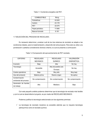 9
Tabla 1.1 Contenido energético del PET.
COMBUSTIBLE Btu/g
Poliolefinas 43.929
Carbón 23.178
PET 22.075
Papel periódico 17.660
Basura húmeda 6.181
1.7 SELECCIÓN DEL PROCESO DE RECICLADO.
Es necesario determinar y analizar cuál de los tres sistemas de reciclado se adapta a las
condiciones ideales, para la implementación y desarrollo del ante-proyecto. Para esto se utilizo una
ponderación cualitativa considerando diversos criterios, la cual se presenta a continuación:
Tabla 1.2 Comparación del aprovechamiento de PET reciclado.
CRITERIO RECICLADO
MECÁNICO
RECICLADO
QUÍMICO
VALORACIÓN
ENERGÉTICA
Inversión Baja Alta No hay
Tecnología
Accesible
Alta (Accesible solo
Europa)
No hay
Costos operativos Bajo Muy alto Muy bajo
Uso del producto Materia prima Resina virgen No aplica
Contaminación
ambiental del proceso
Sin contaminación Sin contaminación Sin contaminación
Generador de fuentes
de trabajo
Alto Mediano Bajo
Con este pequeño análisis podemos determinar que la tecnología de reciclado más factible
y con la cual se desarrollará el proyecto, es por medio del RECICLADO MECÁNICO.
Podemos justificar la tecnología seleccionada con las siguientes premisas:
La tecnología de reciclado mecánico es accesible además que no requiere tecnología
petroquímica como el reciclado químico.
 