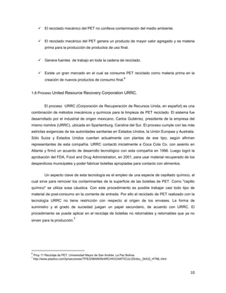 10
El reciclado mecánico del PET no conlleva contaminación del medio ambiente.
El reciclado mecánico del PET genera un producto de mayor valor agregado y es materia
prima para la producción de productos de uso final.
Genera fuentes de trabajo en toda la cadena de reciclado.
Existe un gran mercado en el cual se consume PET reciclado como materia prima en la
creación de nuevos productos de consumo final.
6
1.8 Proceso United Resource Recovery Corporation URRC.
El proceso URRC (Corporación de Recuperación de Recursos Unida, en español) es una
combinación de métodos mecánicos y químicos para la limpieza de PET reciclado. El sistema fue
desarrollado por el industrial de origen mexicano, Carlos Gutiérrez, presidente de la empresa del
mismo nombre (URRC), ubicada en Spartamburg, Carolina del Sur. El proceso cumple con las más
estrictas exigencias de las autoridades sanitarias en Estados Unidos, la Unión Europea y Australia.
Sólo Suiza y Estados Unidos cuentan actualmente con plantas de ese tipo, según afirman
representantes de esta compañía. URRC contactó inicialmente a Coca Cola Co. con asiento en
Atlanta y firmó un acuerdo de desarrollo tecnológico con esta compañía en 1996. Luego logró la
aprobación del FDA, Food and Drug Administration, en 2001, para usar material recuperado de los
desperdicios municipales y poder fabricar botellas apropiadas para contacto con alimentos.
Un aspecto clave de esta tecnología es el empleo de una especie de cepillado químico, el
cual sirve para remover los contaminantes de la superficie de las botellas de PET. Como "cepillo
químico" se utiliza sosa cáustica. Con este procedimiento es posible trabajar casi todo tipo de
material de post-consumo en la corriente de entrada. Por ello el reciclado de PET realizado con la
tecnología URRC no tiene restricción con respecto al origen de los envases. La forma de
suministro y el grado de suciedad juegan un papel secundario, de acuerdo con URRC. El
procedimiento se puede aplicar en el reciclaje de botellas no retornables y retornables que ya no
sirven para la producción.
7
6
Proy 11 Reciclaje de PET, Universidad Mayor de San Andrés, La Paz Bolivia.
7
http://www.plastico.com/tp/secciones/TP/ES/MAIN/IN/ARCHIVO/ARTICULOS/doc_34432_HTML.html
 