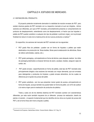 11
CAPÍTULO II. ESTUDIO DE MERCADO.
2.1 DEFINICIÓN DEL PRODUCTO.
El proyecto pretende inicialmente demostrar la viabilidad de reciclar envases de PET, pero
existen diversos grados de PET reciclado con su respectivo mercado al cual van dirigidos, dichos
sectores son diferentes, por que el PET reciclado, primordialmente presenta un comportamiento de
producto de desplazamiento, entendiendo como de desplazamiento, al hecho que las hojuelas o
pellets de PET pueden substituir a cualquier otro tipo de poliéster o polímero virgen, con la principal
finalidad de reducir el costo de la materia prima de los nuevos productos a realizar.
8
En específico, los sectores del mercado del PET reciclado son los siguientes:
PET grado fibra de poliéster.- pueden ser en forma de hojuelas o pellets que están
destinados a la producción de fibras textiles, fibras para la elaboración de alfombras, fibras
de relleno (almohadas, cojines, etc.).
PET grado packaging.- principalmente en forma de lámina, para después realizar los rollos
de packaging destinados a empacar láminas de acero, azulejos, losetas, asegurar cajas de
cartón, etc.
PET grado envase.- específicamente en forma de pellets, este tipo de PET reciclado esta
principalmente dirigido a dos sectores de mercado con mayor demanda, que son envases
para detergentes y productos de limpieza y grado envase alimenticio, de los cuales se
diferencia por el grado de pureza del pellet.
PET grado substituto.- son los que presentan menor grado de pureza, principalmente en
forma de hojuela, aunque también los puede haber en forma de pellet, con el fin de sustituir
a la resina virgen para la realización de productos de plástico.
Todos y cada uno de los distintos destinos de PET reciclado cuentan con características
diferentes, por esta razón también requieren de un diferente proceso de realización, diseño de
planta e inversión, el aspecto fundamental que los identifica de los otros es el grado de pureza del
PET y de la forma física del mismo (hojuela o pellet).
8
Evaluación de Proyectos. Gabriel Baca Urbina. Tercera Edición. México, D.F. Pag. 16
 