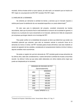 13
reciclado, dichos envases serian un poco opacos, por esta razón, es necesario que se mezcle con
PET virgen en una proporción de 30% PET reciclado 70% PET virgen.
2.2 ANÁLISIS DE LA DEMANDA.
Se entiende por demanda la cantidad de bienes y servicios que el mercado requiere o
solicita para buscar la satisfacción de una necesidad específica a un precio determinado.
9
En este caso para la elaboración del proyecto, consideré únicamente las fuentes
secundarias, dado que el producto final no está destinado al consumo de la sociedad en general, ni
tampoco es un producto de nuevo lanzamiento en el mercado, además de la falta de cooperación
por empresas que tengan relación con el reciclaje del PET.
Para poder confiar en la rentabilidad del proyecto se tiene que determinar que existe una
necesidad potencial que solventar, para esto es necesario calcular la evolución futura de la
demanda (no menor a 5 años) del PET reciclado grado envase alimenticio, todo esto mediante un
estudio de regresión de tres variables, considerando el comportamiento histórico (mínimo 5 años) y
algunas variables macro económicas.
No existe un registro tal cual de la demanda de PET reciclado grado envase alimenticio de
los últimos años, dado esto consideraremos, nuestra demanda la cantidad de envases consumidos
durante los últimos 5 años (ya que estos están elaborados con dicha materia prima virgen que
puede ser desplazada por la reciclada).
DEMANDA DE ENVASES DE PET
(Aproximadamente)
AÑO
DEMANDA
(TONS)
2003 360,000
2004 410,000
2005 420,000
2006 485,000
2007 560,000
2008 640,000
Fuente: APREPET A. C.
9
Evaluación de Proyectos. Gabriel Baca Urbina. Tercera Edición. México, D.F. Pag. 17.
 