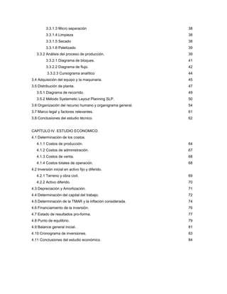 3
3.3.1.3 Micro separación 38
3.3.1.4 Limpieza 38
3.3.1.5 Secado 38
3.3.1.6 Paletizado 39
3.3.2 Análisis del proceso de producción. 39
3.3.2.1 Diagrama de bloques. 41
3.3.2.2 Diagrama de flujo. 42
3.3.2.3 Cursograma analítico 44
3.4 Adquisición del equipo y la maquinaria. 45
3.5 Distribución de planta. 47
3.5.1 Diagrama de recorrido. 49
3.5.2 Método Systemetic Layout Planning SLP. 50
3.6 Organización del recurso humano y organigrama general. 54
3.7 Marco legal y factores relevantes. 61
3.8 Conclusiones del estudio técnico. 62
CAPÍTULO IV. ESTUDIO ECONOMICO.
4.1 Determinación de los costos.
4.1.1 Costos de producción. 64
4.1.2 Costos de administración. 67
4.1.3 Costos de venta. 68
4.1.4 Costos totales de operación. 68
4.2 Inversión inicial en activo fijo y diferido.
4.2.1 Terreno y obra civil. 69
4.2.2 Activo diferido. 70
4.3 Depreciación y Amortización. 71
4.4 Determinación del capital del trabajo. 72
4.5 Determinación de la TMAR y la inflación considerada. 74
4.6 Financiamiento de la inversión. 76
4.7 Estado de resultados pro-forma. 77
4.8 Punto de equilibrio. 79
4.9 Balance general inicial. 81
4.10 Cronograma de inversiones. 83
4.11 Conclusiones del estudio económico. 84
 