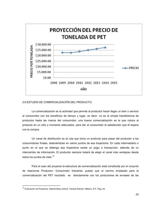 24
2.6 ESTUDIO DE COMERCIALIZACIÓN DEL PRODUCTO.
La comercialización es la actividad que permite al productor hacer llegar un bien o servicio
al consumidor con los beneficios de tiempo y lugar, es decir, no es la simple transferencia de
productos hasta las manos del consumidor; una buena comercialización es la que coloca al
producto en un sitio y momento adecuados, para dar al consumidor la satisfacción que él espera
con la compra.
Un canal de distribución es la ruta que toma un producto para pasar del productor a los
consumidores finales, deteniéndose en varios puntos de esa trayectoria. En cada intermediario o
punto en el que se detenga esa trayectoria existe un pago a transacción, además de un
intercambio de información. El productor siempre tratará de elegir el canal más ventajoso desde
todos los puntos de vista.
13
Para el caso del proyecto la estructura de comercialización está constituida por el conjunto
de relaciones Productor- Consumidor Industrial, puesto que el camino empleado para la
comercialización del PET reciclado es directamente con los productores de envases de las
13
Evaluación de Proyectos. Gabriel Baca Urbina. Tercera Edición. México, D.F. Pag. 44.
 