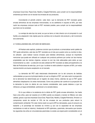25
empresas Coca-Cola, Pepsi-Cola, Nestlé y Colgate-Palmolive, para cumplir con la responsabilidad
ambiental que tienen con el reciclar los envases de sus productos.
Concretando el párrafo anterior, cabe decir, que la demanda de PET reciclado grado
envase alimenticio de las empresas mencionadas, no es satisfecha ni siquiera al 50%, por esta
razón las empresas compran todo el PET reciclado posible, para cumplir con la responsabilidad
que tiene con la sociedad.
La ventaja de este tipo de canal, es que se tiene un trato directo con el comprador lo cual
facilita una adaptación más rápida para los cambios de la situación del producto y del incremento
de la demanda.
2.7 CONCLUSIONES DEL ESTUDIO DE MERCADO.
Al finalizar este capítulo, podemos concluir que el producto a comercializar serán pellets de
PET grado alimenticio, este tipo de PET reciclado es el más puro puesto como su nombre lo dice,
es utilizado para realizar nuevos envases para bebidas alimenticias, aunque es importante
mencionar que puede ser utilizado en cualquier otro producto polímero por contar con las mismas
propiedades que las resinas vírgenes, aunque no son las más adecuadas para estos ya que
incrementarían su valor. La elección de esta calidad de PET reciclado se debe principalmente a la
falta de Productores de este tipo, por lo que la oferta no está cubierta ni siquiera al 50%, por estas
razones tendrá una buena aceptación en el mercado.
La demanda del PET está relacionada directamente con la del consumo de bebidas
carbonatadas ya que es el principal destino al cual va dirigido el PET, por esta razón la proyección
de la demanda fue determinada por el registro de estas misma, además de que el PET grado
alimenticio desplazaría a la antes mencionada. Como nos pudimos dar cuenta en la proyección de
la demanda la crisis no afecta de una manera considerable, esto puede deberse a que los
refrescos y el agua embotellada pertenecen a la canasta básica.
En lo que refiere a la existencia de la oferta de PET grado envase alimenticio, fue hasta
hace unos años, para ser exactos en el 2006 cuando se empezó a reciclar en México con esta
calidad, gracia a que las empresas Coca-Cola, Pepsi-Cola, Nestlé y Colgate-Palmolive, firmaron un
compromiso social de reciclar el 10% de los envases de sus productos para reducir la
contaminación ambiental. Por esta misma razón es que la DPI es demasiada, pues el consumo es
bastante y el porcentaje de reciclado es mínimo (y aun así la capacidad de las empresas
recicladoras no está al máximo). Analizando la DPI optimista y pesimista, demuestra que durante
los siguientes dos años en circunstancias pesimistas no existe una repercusión considerable con el
 