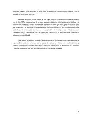 26
consumo del PET, pero después de este lapso de tiempo las circunstancias cambian y se ve
afectada la demanda al disminuir.
Respecto al estudio de los precios, el año 2008 hubo un incremento considerable respecto
con el año 2007 a consecuencia de la crisis, aunque estudiando el comportamiento histórico y la
relación con la inflación, existirá aumento del precio en los años que viene, pero no bruscos para
que no afecten a la demanda considerablemente. La comercialización, será directamente con los
productores de envases de las empresas comprometidas al reciclaje, pues dichas empresas
compran la mayor cantidad de PET reciclado para cumplir con su responsabilidad que una no
satisfacen en su totalidad.
Este estudio sirve como guía para el desarrollo de los siguientes, para poder determinar la
capacidad de producción, las ventas, el precio de ventas, la ruta de comercialización, etc. y
también para reducir la incertidumbre de la factibilidad del proyecto, al determinar una Demanda
Potencial Insatisfecha que nos permita colocar en el mercado el producto.
 