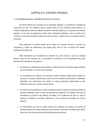27
CAPÍTULO III. ESTUDIO TÉCNICO.
3.1 DETERMINACIÓN DEL TAMAÑO ÓPTIMO DE LA PLANTA.
El tamaño óptimo de un proyecto es su capacidad instalada, y se expresa en unidades de
producción por año. Se considera óptimo cuando opera con los menores costos totales o la
máxima rentabilidad económica. Además de definir el tamaño optimo de un proyecto de la manera
descrita, en otro tipo de aplicaciones existen otros indicadores indirectos, como el monto de la
inversión, el monto de ocupación efectiva de mano de obra, o algún otro de sus efectos sobre la
economía.
Para determinar el tamaño óptimo de la planta es necesario conocer el proceso de
manufactura y todas las operaciones que implica este, como lo son; el estudio del método,
distribución de planta, etc.
Debe entenderse por manufactura la actividad de tomar insumos, como las materias
primas, mano de obra, energía, etc., y convertirlos en productos. Se han clasificado cinco tipos
genéricos de procesos de manufactura:
⇒ Un proceso de manufactura por proyecto se refiere al hecho de construir algún producto
por única ocasión, o en dos o tres ocasiones.
⇒ La manufactura por órdenes de producción implica elaborar determinada cantidad de
producto con ciertas características, para lo cual se requiere de personal con habilidades
especiales, con experiencia, que utilizan un equipo productivo especializado y para
elaborar la producción, se fija un tiempo límite.
⇒ Un proceso de manufactura por lotes se presenta cuando se fabrica un producto similar en
grandes cantidades sobre la base de operaciones repetitivas. En realidad, este tipo de
manufactura es similar al de órdenes de trabajo, con la diferencia de que en lotes el
producto se elabora en grandes volúmenes y en las órdenes de trabajo rara vez se
ejecutan.
⇒ La manufactura por línea se utiliza cuando una empresa que elabora una gama de
productos fabrica con mayor demanda que los demás; entonces se considera que vale la
pena hacer una línea de producción exclusiva para este artículo.
 