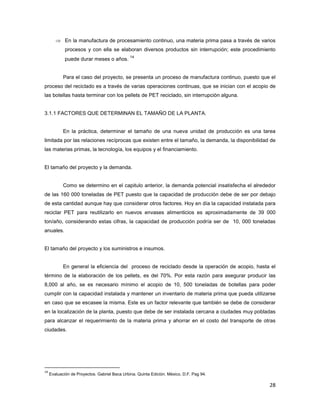 28
⇒ En la manufactura de procesamiento continuo, una materia prima pasa a través de varios
procesos y con ella se elaboran diversos productos sin interrupción; este procedimiento
puede durar meses o años.
14
Para el caso del proyecto, se presenta un proceso de manufactura continuo, puesto que el
proceso del reciclado es a través de varias operaciones continuas, que se inician con el acopio de
las botellas hasta terminar con los pellets de PET reciclado, sin interrupción alguna.
3.1.1 FACTORES QUE DETERMINAN EL TAMAÑO DE LA PLANTA.
En la práctica, determinar el tamaño de una nueva unidad de producción es una tarea
limitada por las relaciones recíprocas que existen entre el tamaño, la demanda, la disponibilidad de
las materias primas, la tecnología, los equipos y el financiamiento.
El tamaño del proyecto y la demanda.
Como se determino en el capitulo anterior, la demanda potencial insatisfecha el alrededor
de las 160 000 toneladas de PET puesto que la capacidad de producción debe de ser por debajo
de esta cantidad aunque hay que considerar otros factores. Hoy en día la capacidad instalada para
reciclar PET para reutilizarlo en nuevos envases alimenticios es aproximadamente de 39 000
ton/año, considerando estas cifras, la capacidad de producción podría ser de 10, 000 toneladas
anuales.
El tamaño del proyecto y los suministros e insumos.
En general la eficiencia del proceso de reciclado desde la operación de acopio, hasta el
término de la elaboración de los pellets, es del 70%. Por esta razón para asegurar producir las
8,000 al año, se es necesario mínimo el acopio de 10, 500 toneladas de botellas para poder
cumplir con la capacidad instalada y mantener un inventario de materia prima que pueda utilizarse
en caso que se escasee la misma. Este es un factor relevante que también se debe de considerar
en la localización de la planta, puesto que debe de ser instalada cercana a ciudades muy pobladas
para alcanzar el requerimiento de la materia prima y ahorrar en el costo del transporte de otras
ciudades.
14
Evaluación de Proyectos. Gabriel Baca Urbina. Quinta Edición. México, D.F. Pag 94.
 