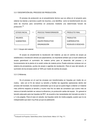 37
PRODUCTO FINALPROCESO TRANSFORMADORESTADO INICIAL
PRODUCTOS
SUBPRODUCTOS
RESIDUOS O DESECHOS
PROCESO
EQUIPO PRODUCTIVO
ORGANIZACIÓN
INSUMOS
SUMINISTROS
3.3.1 DESCRIPCIÓN DEL PROCESO DE PRODUCCIÓN.
El proceso de producción es el procedimiento técnico que se utiliza en el proyecto para
obtener los bienes y servicios a partir de insumos, y se identifica como la transformación de una
serie de insumos para convertirlos en productos mediante una determinada función de
producción.
18
+ =
3.3.1.1 Acopio del material.
El acopio es simplemente la recolección del material, ya sea en centros de acopio ya
establecidos o recolección directa con pepenadores, es importante señalar que un buen sistema de
acopio garantizará el suministro de materia prima para el desarrollo del proceso y el
funcionamiento de la planta al no existir cortes de materia prima. Puede entonces contarse con un
sistema de proveedores, puntos de acopio o agentes de recolección. Para el caso del estudio, el
suministro de los envases serán al 100% por medio de centros de acopio.
3.3.1.2 Molienda.
Es el proceso en el cual los envases son transformados en hojuelas por medio de un
molino, esto con el fin de reducir su tamaño y facilitar las siguientes operaciones dentro del
proceso del reciclado. Es necesario sobresaltar que si es que se quiere llegar a obtener un material
más uniforme respecto al tamaño y mucho más fino se debe de considerar que cuanto más se
reduce el tamaño también se reduce la eficiencia y la producción salida del equipo. En general el
tamaño adecuado para las hojuelas de PET, de acuerdo a las necesidades del mercado es entre ½
y ¼ de pulgada. Para el caso en estudio, las hojuelas serán de media pulgada, puesto que no es
indispensable que sean muy finas ya que se paletizarán.
18
Evaluación de Proyectos. Gabriel Baca Urbina. Quinta Edición. México D.F. Pag. 111.
 