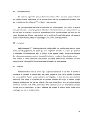 38
3.3.1.3 Micro-separación.
Es necesario separar los residuos de las tapa roscas, arillos , etiquetas, y otros materiales
que pueden contener los envases de las hojuelas producidas por el proceso de la molienda, para
que no contaminen los pellets de PET, ni dañen a las maquinas.
La micro-separación se hace principalmente por una propiedad física como el tamaño,
peso, densidad, etc., para el proyecto se utilizará un sistema de flotación, el cual consiste en que
en unas tinas de burbujeo o vibradoras, se alimentan con las hojuelas molidas y el PET con una
mayor densidad cae al fondo y es recogido por un tornillo sinfín que lo transporta a la siguiente
etapa. El otro material que flota es separado por unas paletas como desperdicio.
3.3.1.4 Limpieza.
Las hojuelas de PET están generalmente contaminadas con comida, papel, piedras, polvo,
aceite, solvente, pegamento, etc. De ahí que tiene ser primero limpiados en un baño que garantice
la eliminación de contaminantes. Para la limpieza de las hojuelas de PET existen principalmente
dos métodos los cuales son mediante el uso de hidrociclones o mediante el uso de detergentes.
Para obtener la pureza necesaria para producir los pallets grado envase alimenticio, el único
medio es por el método URRC que es un proceso de lavado con sosa caustica.
3.3.1.5 Secado.
Posteriormente al ciclo de lavado sigue un proceso de secado el cual debe de eliminar el
remanente de humedad de material, para que pueda ser fácil de fundir con la finalidad de realizar
los nuevos pellets. Pueden usarse secadores centrifugados, es decir tambores especialmente
diseñados para extraer la humedad por las paredes externas del equipo o también pueden
utilizarse secadores de aire, ya sea caliente o frío, que circulando por entre el material picado,
eliminen la humedad hasta límites permisibles. Otros sistemas que se han desarrollado para este
proceso son los simultáneos, es decir, sistemas que pueden al mismo tiempo operar como
centrifugas con aire en contracorriente.
 