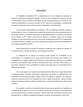 i
RESUMEN.
El Tereftalato de polietileno PET fue desarrollado en la de la década los cuarentas en
busca de una fibra que substituyera al algodón, ya que por las circunstancias en guerra en las que
se encontraba el mundo era difícil la importación de éste, de países Africanos. Fue hasta los 70´s
cuando se desarrollaron los primeros envases de PET, que por las propiedades y características
permitieron el desarrollo masivo del mismo para la distribución y venta de bebidas.
Por las mismas características que presenta el PET es posible ser reciclado y ayudar al
medio ambiente a reducir la contaminación, existen tres diversas formas de el aprovechamiento de
los envases de PET, un reciclado mecánico que consiste básicamente en la molienda y purificación
de las hojuelas de PET hasta el grado que se requiera, un reciclado químico que se realiza
mediante una serie de procesos químicos en los que las moléculas puras del PET son regeneradas
y un aprovechamiento energético en el que se aprovecha la energía que produce la combustión de
los envases y desperdicios de PET.
Para el desarrollo de un proyecto es necesaria la realización de un estudio de mercado, de
un estudio técnico, un estudio económico y una evaluación económica.
La realización de un estudio de mercado permite conocer las necesidades de los
consumidores y la aceptación de un nuevo producto dentro del mercado. Esto conlleva a la
investigación de un registro histórico de la demanda y oferta para poder determinar un pronóstico
que sirva como parámetro para conocer el comportamiento futuro y conocer cuánto producir y a
qué precio, además de cómo se distribuirá el producto para este caso el la comercialización de
pellets de pet reciclado.
Con lo que respecta a un estudio técnico básicamente es determinar el lugar óptimo donde
se instalara la planta, el tamaño del proyecto, la descripción del proceso y la determinación de la
organización humana para que opere la planta. Todo esto mediante la aplicación de métodos y
técnicas de ingeniería como lo son evaluación por puntos, método de escalación, método de Vogel,
diagrama de bloque, de flujo y analítico, el método SLP y otros que permitan el uso optimo de los
recursos.
En un estudio económico se describen todos los costos que se generan en la operación de
la instalación de la planta, como lo son los costos de producción, de ventas y de administración,
que en conjunto forman los costos de operación, además determinar indicadores financieros como
las depreciación, la TMAR, los estados de resultados, los planes de financiamiento, entre otros.
 