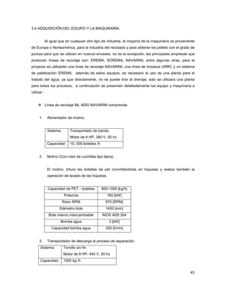 45
3.4 ADQUISICIÓN DEL EQUIPO Y LA MAQUINARIA.
Al igual que en cualquier otro tipo de industria, la mayoría de la maquinaría es proveniente
de Europa o Norteamérica, para la industria del reciclado y para obtener los pellets con el grado de
pureza para que se utilicen en nuevos envases, no es la excepción, las principales empresas que
producen líneas de reciclaje son: EREMA, SOREMA, NAVARINI, entre algunas otras, para el
proyecto se utilizarán una línea de reciclaje NAVARINI, una línea de limpieza URRC y un sistema
de paletización EREMA, además de estos equipos, es necesario el uso de una planta para el
tratado del agua, ya que directamente, no se puede tirar al drenaje, solo se utilizara una planta
para todos los procesos, a continuación se presentan detalladamente los equipo y maquinaria a
utilizar :
Línea de reciclaje ML 4000 NAVARINI comprende:
1. Alimentador de molino.
Sistema: Transportado de banda.
Motor de 4 HP, 380 V, 50 hz
Capacidad: 10, 000 botellas /h
2. Molino (Con rotor de cuchillas tipo tijera).
El molino, tritura las botellas de pet convirtiéndolas en hojuelas y realiza también la
operación de lavado de las hojuelas.
Capacidad de PET - botellas 800-1000 [kg/h]
Potencia 160 [kW]
Rotor RPM 970 [RPM]
Diámetro bote 1400 [mm]
Bote interno intercambiable INOX AISI 304
Bomba agua 3 [kW]
Capacidad bomba agua 250 [l/min]
3. Transportador de descarga al proceso de separación.
Sistema: Tornillo sin fin.
Motor de 8 HP, 440 V, 50 hz
Capacidad: 1000 kg /h
 