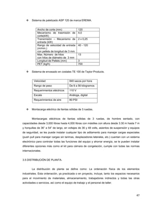 47
Sistema de paletizado ASP 120 de marca EREMA.
Ancho de corte (mm) 120
Mecanismo de trasmisión de
corte(kW)
4,0
Transmisión – Mecanismo de
entrada (kW)
2 x 0,25
Rango de velocidad de entrada
(m/min.)
con pellets de longitud de 3 mm
40 - 120
Max. Número de hilos
con hilos de diámetro de 3 mm
13
Longitud de Pellets (mm) 3
PET (kg/h) 700
Sistema de envasado en costales TE 100 de Taylor Products.
Velocidad 840 sacos por hora
Rango de peso De 9 a 56 kilogramos
Requerimientos eléctricos 110 V
Escala Análoga, digital
Requerimientos de aire 80 PSI
Montacarga eléctrico de llantas sólidas de 3 ruedas.
Montacargas eléctricos de llantas sólidas de 3 ruedas, de hombre sentado, con
capacidades desde 3,000 libras hasta 4,000 libras con mástiles con altura desde 3.30 m hasta 7 m
y horquillas de 36” a 54” de largo, en voltajes de 36 y 48 volts, asientos de suspensión y equipos
de seguridad, se les puede instalar cualquier tipo de aditamento para manejar cargas especiales
(push pull para manejar cargas sin tarimas, desplazadores laterales, etc.) cuentan con un sistema
electrónico para controlar todas las funciones del equipo y ahorrar energía, se le pueden instalar
diferentes opciones más como el kit para cámara de congelación, cumple con todas las normas
internacionales.
3.5 DISTRIBUCIÓN DE PLANTA.
La distribución de planta se define como: La ordenación física de los elementos
industriales. Esta ordenación, ya practicada o en proyecto, incluye, tanto los espacios necesarios
para el movimiento de materiales, almacenamiento, trabajadores indirectos y todas las otras
actividades o servicios, así como el equipo de trabajo y el personal de taller.
 