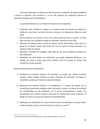 48
Una buena distribución de planta es la que proporciona condiciones de trabajo aceptables
y permite la operación más económica, a la vez que mantiene las condiciones óptimas de
seguridad y bienestar para los trabajadores.
Los principios básicos de una distribución de planta son los siguientes:
Integración total. Consiste en integrar en lo posible todos los factores que afectan la
distribución, para tener una visión de todo el conjunto y la importancia relativa de cada
factor.
Mínima distancia de recorrido. Al tener una visión general de todo el conjunto, se debe
tratar de reducir en lo posible el manejo de materiales, trazando el menor flujo.
Utilización del espacio cúbico. Aunque el espacio de tres dimensiones, pocas veces se
piensa en el espacio vertical. Esta opción es muy útil cuando se tienen reducidos y su
utilización debe ser máxima.
Seguridad y bienestar del trabajador. Éste debe ser uno de los objetivos principales en
toda distribución.
Flexibilidad. Se debe obtener una distribución que pueda reajustarse fácilmente a los
cambios que exija el medio, para poder cambiar el tipo de proceso de manera más
económica, si fuera necesario.
Existen tres tipos básicos de distribución:
a) Distribución por proceso.- agrupa a las personas y al equipo que realizan funciones
similares. Hacen trabajos rutinarios en bajos volúmenes de producción. El trabajo es
intermitente y guiado por órdenes de trabajo individuales.
b) Distribución por producto. Agrupa a los trabajadores y al equipo de acuerdo con la
secuencia de operaciones realizadas sobre el producto o usuario. Las líneas de ensamble
son características de esta distribución con el uso de transportadores y equipo muy
automatizado para producir grandes volúmenes de relativamente pocos productos. El
trabajo es continuo y se guía por instrucciones estandarizadas.
c) Distribución por componente fijo.- Aquí la mano de obra, los materiales y el equipo acuden
al sitio de trabajo, como en la construcción de un barco o un avión.
20
20
Evaluación de Proyectos. Gabriel Baca Urbina. Quinta Edición. México D.F. Pag. 118.
 