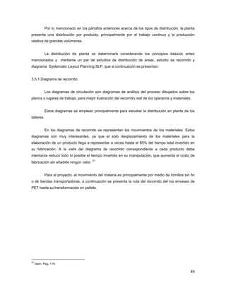 49
Por lo mencionado en los párrafos anteriores acerca de los tipos de distribución, la planta
presenta una distribución por producto, principalmente por el trabajo continuo y la producción
relativa de grandes volúmenes.
La distribución de planta se determinará considerando los principios básicos antes
mencionados y mediante un par de estudios de distribución de áreas, estudio de recorrido y
diagrama Systematic Layout Planning SLP, que a continuación se presentan:
3.5.1 Diagrama de recorrido.
Los diagramas de circulación son diagramas de análisis del proceso dibujados sobre los
planos o lugares de trabajo, para mejor ilustración del recorrido real de los operarios y materiales.
Estos diagramas se emplean principalmente para estudiar la distribución en planta de los
talleres.
En los diagramas de recorrido se representan los movimientos de los materiales. Estos
diagramas son muy interesantes, ya que el solo desplazamiento de los materiales para la
elaboración de un producto llega a representar a veces hasta el 85% del tiempo total invertido en
su fabricación. A la vista del diagrama de recorrido correspondiente a cada producto debe
intentarse reducir todo lo posible el tiempo invertido en su manipulación, que aumenta el costo de
fabricación sin añadirle ningún valor.
21
Para el proyecto, el movimiento del materia es principalmente por medio de tornillos sin fin
o de bandas transportadoras, a continuación se presenta la ruta del recorrido del los envases de
PET hasta su transformación en pellets.
21
Idem. Pag. 119.
 