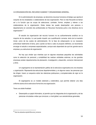 54
3.6 ORGANIZACIÓN DEL RECURSO HUMANO Y ORGANIGRAMA GENERAL.
En la administración de empresas, se denomina recursos humanos al trabajo que aporta el
conjunto de los empleados o colaboradores de esa organización. Pero lo más frecuente es llamar
así a la función que se ocupa de seleccionar, contratar, formar, emplear y retener a los
colaboradores de la organización. Estas tareas las puede desempeñar una persona o
departamento en concreto (los profesionales en Recursos Humanos) junto a los directivos de la
organización.45
El estudio de organización del recurso humano no es suficientemente analítico en la
mayoría de los estudios, lo cual puede impedir una cuantificación correcta, tanto de la inversión
inicial, como de los costos de administración. En la fase de anteproyecto no es necesario
profundizar totalmente el tema, pero cuando se lleve a cabo el proyecto definitivo, se recomienda
encargar el estudio a empresas especializadas, aunque esto dependerá de qué tan grande sea la
empresa y su estructura de organización.
No hay que olvidar que mientras que en algunas empresas pequeñas las actividades
como la selección de personal y contabilidad las realizan entidades externas, en las grandes
empresas existen departamentos de planeación, investigación y desarrollo, comercio internacional
y otros.
Un organigrama es la representación gráfica de la estructura organizativa de una empresa
u organización. Representa las estructuras departamentales y, en algunos casos, las personas que
las dirigen, hacen un esquema sobre las relaciones jerárquicas y competenciales de vigor en la
organización.
El organigrama es un modelo abstracto y sistemático, que permite obtener una idea
uniforme acerca de la estructura formal de una organización.
Tiene una doble finalidad:
• Desempeña un papel informativo, al permitir que los integrantes de la organización y de las
personas vinculadas a ellas que conozcan, a nivel global, sus características generales.
45
http://es.wikipedia.org/wiki/Recursos_humanos
 
