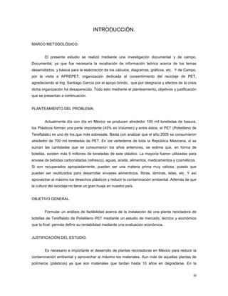 iii
INTRODUCCIÓN.
MARCO METODOLÓGICO.
El presente estudio se realizó mediante una investigación documental y de campo.
Documental, ya que fue necesaria la recabación de información teórica acerca de los temas
desarrollados, y básica para la elaboración de los cálculos, diagramas, gráficos, etc. Y de Campo,
por la visita a APREPET, organización dedicada al consentimiento del reciclaje de PET,
agradeciendo al Ing. Santiago García por el apoyo brindo, que por desgracia y efectos de la crisis
dicha organización ha desaparecido. Todo esto mediante el planteamiento, objetivos y justificación
que se presentan a continuación.
PLANTEAMIENTO DEL PROBLEMA.
Actualmente día con día en México se producen alrededor 100 mil toneladas de basura,
los Plásticos forman una parte importante (45% en Volumen) y entre éstos, el PET (Polietileno de
Tereftalato) es uno de los que más sobresale. Basta con analizar que el año 2005 se consumieron
alrededor de 700 mil toneladas de PET. En los vertederos de toda la República Mexicana, si se
suman las cantidades que se consumieron los años anteriores, se estima que, en forma de
botellas, existen más 5 millones de toneladas de este plástico. La mayoría fueron utilizadas para
envase de bebidas carbonatadas (refresco), aguas, aceite, alimentos, medicamentos y cosméticos.
Si son recuperados apropiadamente, pueden ser una materia prima muy valiosa, puesto que
pueden ser reutilizados para desarrollar envases alimenticios, fibras, láminas, telas, etc. Y así
aprovechar al máximo los desechos plásticos y reducir la contaminación ambiental. Además de que
la cultura del reciclaje no tiene un gran huaje en nuestro país.
OBJETIVO GENERAL.
Formular un análisis de factibilidad acerca de la instalación de una planta recicladora de
botellas de Tereftalato de Polietileno PET mediante un estudio de mercado, técnico y económico
que la final permita definir su rentabilidad mediante una evaluación económica.
JUSTIFICACIÓN DEL ESTUDIO.
Es necesario e importante el desarrollo de plantas recicladoras en México para reducir la
contaminación ambiental y aprovechar al máximo los materiales. Aun más de aquellas plantas de
polímeros (plásticos) ya que son materiales que tardan hasta 10 años en degradarse. En la
 