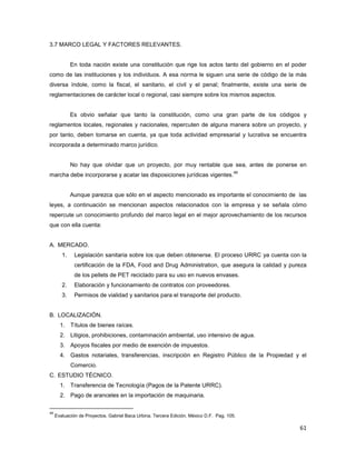61
3.7 MARCO LEGAL Y FACTORES RELEVANTES.
En toda nación existe una constitución que rige los actos tanto del gobierno en el poder
como de las instituciones y los individuos. A esa norma le siguen una serie de código de la más
diversa índole, como la fiscal, el sanitario, el civil y el penal; finalmente, existe una serie de
reglamentaciones de carácter local o regional, casi siempre sobre los mismos aspectos.
Es obvio señalar que tanto la constitución, como una gran parte de los códigos y
reglamentos locales, regionales y nacionales, repercuten de alguna manera sobre un proyecto, y
por tanto, deben tomarse en cuenta, ya que toda actividad empresarial y lucrativa se encuentra
incorporada a determinado marco jurídico.
No hay que olvidar que un proyecto, por muy rentable que sea, antes de ponerse en
marcha debe incorporarse y acatar las disposiciones jurídicas vigentes.
49
Aunque parezca que sólo en el aspecto mencionado es importante el conocimiento de las
leyes, a continuación se mencionan aspectos relacionados con la empresa y se señala cómo
repercute un conocimiento profundo del marco legal en el mejor aprovechamiento de los recursos
que con ella cuenta:
A. MERCADO.
1. Legislación sanitaria sobre los que deben obtenerse. El proceso URRC ya cuenta con la
certificación de la FDA, Food and Drug Administration, que asegura la calidad y pureza
de los pellets de PET reciclado para su uso en nuevos envases.
2. Elaboración y funcionamiento de contratos con proveedores.
3. Permisos de vialidad y sanitarios para el transporte del producto.
B. LOCALIZACIÓN.
1. Títulos de bienes raíces.
2. Litigios, prohibiciones, contaminación ambiental, uso intensivo de agua.
3. Apoyos fiscales por medio de exención de impuestos.
4. Gastos notariales, transferencias, inscripción en Registro Público de la Propiedad y el
Comercio.
C. ESTUDIO TÉCNICO.
1. Transferencia de Tecnología (Pagos de la Patente URRC).
2. Pago de aranceles en la importación de maquinaria.
49
Evaluación de Proyectos. Gabriel Baca Urbina. Tercera Edición. México D.F. Pag. 105.
 