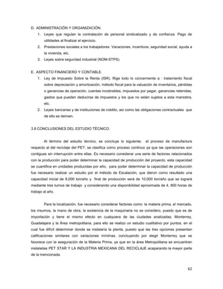 62
D. ADMINISTRACIÓN Y ORGANIZACIÓN.
1. Leyes que regulan la contratación de personal sindicalizado y de confianza. Pago de
utilidades al finalizar el ejercicio.
2. Prestaciones sociales a los trabajadores. Vacaciones, incentivos, seguridad social, ayuda a
la vivienda, etc.
3. Leyes sobre seguridad industrial (NOM-STPS).
E. ASPECTO FINANCIERO Y CONTABLE.
1. Ley de Impuesto Sobre la Renta (ISR). Rige todo lo concerniente a : tratamiento fiscal
sobre depreciación y amortización, método fiscal para la valuación de inventarios, pérdidas
o ganancias de operación, cuentas incobrables, impuestos por pagar, ganancias retenidas,
gastos que pueden deducirse de impuestos y los que no están sujetos a esta maniobra,
etc.
2. Leyes bancarias y de instituciones de crédito, así como las obligaciones contractuales que
de ello se deriven.
3.8 CONCLUSIONES DEL ESTUDIO TÉCNICO.
Al término del estudio técnico, se concluye lo siguiente; el proceso de manufactura
respecto al del reciclaje del PET, se clasifica como proceso continuo ya que las operaciones son
contiguas sin interrupción entre ellas. Es necesario considerar una serie de factores relacionados
con la producción para poder determinar la capacidad de producción del proyecto, esta capacidad
se cuantifica en unidades producidas por año, para poder determinar la capacidad de producción
fue necesario realizar un estudio por el método de Escalación, que dieron como resultado una
capacidad inicial de 8,000 ton/año y final de producción será de 10,000 ton/año que se logrará
mediante tres turnos de trabajo y considerando una disponibilidad aproximada de 4, 800 horas de
trabajo al año.
Para la localización, fue necesario considerar factores como: la materia prima, el mercado,
los insumos, la mano de obra, la existencia de la maquinaria no se considero, puesto que es de
importación y tiene el mismo efecto en cualquiera de las ciudades analizadas, Monterrey,
Guadalajara y la Área metropolitana, para ello se realizo un estudio cualitativo por puntos, en el
cual fue difícil determinar donde se instalaría la planta, puesto que las tres opciones presentan
calificaciones similares con variaciones mínimas, concluyendo por elegir Monterrey que se
favorece con la aseguración de la Materia Prima, ya que en la área Metropolitana se encuentran
instaladas PET STAR Y LA INDUSTRIA MEXICANA DEL RECICLAJE acaparando la mayor parte
de la mencionada.
 