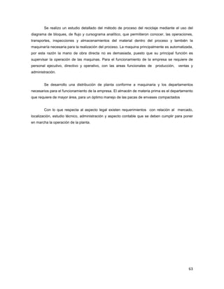 63
Se realizo un estudio detallado del método de proceso del reciclaje mediante el uso del
diagrama de bloques, de flujo y cursograma analítico, que permitieron conocer, las operaciones,
transportes, inspecciones y almacenamientos del material dentro del proceso y también la
maquinaría necesaria para la realización del proceso. La maquina principalmente es automatizada,
por esta razón la mano de obra directa no es demasiada, puesto que su principal función es
supervisar la operación de las maquinas. Para el funcionamiento de la empresa se requiere de
personal ejecutivo, directivo y operativo, con las areas funcionales de producción, ventas y
administración.
Se desarrollo una distribución de planta conforme a maquinaria y los departamentos
necesarios para el funcionamiento de la empresa. El almacén de materia prima es el departamento
que requiere de mayor área, para un óptimo manejo de las pacas de envases compactados
Con lo que respecta al aspecto legal existen requerimientos con relación al mercado,
localización, estudio técnico, administración y aspecto contable que se deben cumplir para poner
en marcha la operación de la planta.
 