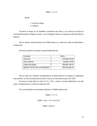 75
TMAR = i + f + if
Donde:
i = premio al riesgo
f = inflación
El premio al riesgo, es el verdadero crecimiento del dinero y se le llama así porque el
inversionista siempre arriesga su dinero, y por arriesgarlo merece una ganancia adicional sobre la
inflación.
Para el estudio, determinaremos una TMAR simple y un mixta, las cuales se desarrollan a
continuación:
El monto inicial de la inversión es aproximadamente de:
Concepto Monto
Activo fijo $14,928,140.00
Activo diferido $4,366,710.60
Capital del trabajo $36,684,154.87
MONTO TOTAL DE LA INVERSION $55,979,005.47
Para el caso de la inflación consideraremos la determinada en el capítulo 2, justificando
esta decisión por las circunstancias de crisis en las que se encuentra el país, del 7.00%.
El premio al riego debe ser entre el 10 y 15%, y mayor a la tasa inflacionaria, por esta
razón, consideraremos un premio al riesgo del 15%.
Por lo mencionado en los párrafos anteriores, la TMAR simple es de:
TMAR = i + f + if
TMAR = 15% + 7 %+ (14 X 7)%
TMAR = 23.05 %
 