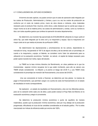 84
4.11 CONCLUSIONES DEL ESTUDIO ECONÓMICO.
Al termino de este capítulo, se puede concluir que el costo de operación está integrado por
los costos de Producción, Administración y Ventas y que a su vez los costos de producción se
conforma por el costo de materia prima, mano de obra directa e indirecta, otros materiales
necesario para el producto final, insumos, entre otros y cabe destacar que la cuenta que carga un
mayor monto es la de la materia prima, los costos de administración y ventas, como su nombre lo
dice, son todos aquellos gastos que conlleva la operación de estos departamentos.
Se determinó una inversión fija aproximada de $19,294,850.60 utilizando la mayor parte el
activo fijo, que está integrado por la obra civil y la maquinaria y equipo. Que la maquinaria con
mayor costo es la que realiza el proceso de purificación URRC.
Se determinaron las depreciaciones y amortizaciones de los activos, dependiendo lo
marcado en la ley, recuperando el 100 % de alguno de ellos y de los demás solo un porcentaje, en
cuanto a la maquinaria y equipo, el faltante, se considero como Valor de salvamento para su
utilización en la evaluación económica. También se calculo el capital de trabajo necesario para
poder operar durante los 5 años, lapso del estudio.
La TMAR es la tasa mínima Atractivo de Rendimiento, en otras palabras es lo que los
inversionistas esperan mínimo recuperar de lo que están invirtiendo, para ello se calculo una
TMAR simple considerando la inflación y el premio al riesgo del 23.05 % y una TMAR mixta
considerando el porcentaje de inversión del financiamiento y los socios del 24.63%.
Una vez conociendo el monto a financiar, se determino por dos planes la manera de
pagar el financiamiento, que permitan cargar a la cuenta de costo de financiamiento en el estado
de resultados el monto correspondiente.
Se realizaron; un estado de resultados sin financiamiento y dos con los diferentes planes,
para ver la variación entre cada uno de ellos y para poder evaluar el Flujo Neto de Efectivo en la
evaluación económica y elegir el conveniente.
Se determino la producción mínima económica o punto de equilibrio de manera
matemática, puesto que la producción mínima económica, esta por muy debajo de la producción
programada, dificultando el cruce de las variables consideradas en el estudio grafico. Por lo antes
mencionado los índices de eficiencia están por encima del 100%.
 
