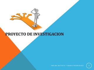 PROYECTO DE INVESTIGACION




                   INELBA BATISTA Y MARIA RODRIGUEZ   1
 