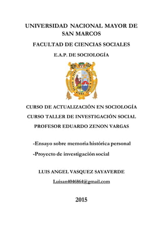 UNIVERSIDAD NACIONAL MAYOR DE
SAN MARCOS
FACULTAD DE CIENCIAS SOCIALES
E.A.P. DE SOCIOLOGÍA
CURSO DE ACTUALIZACIÓN EN SOCIOLOGÍA
CURSO TALLER DE INVESTIGACIÓN SOCIAL
PROFESOR EDUARDO ZENON VARGAS
-Ensayo sobre memoriahistórica personal
-Proyecto de investigación social
LUIS ANGEL VASQUEZ SAYAVERDE
Luisan4046864@gmail.com
2015
 