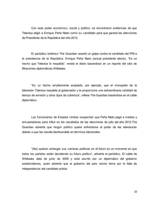 Con este poder económico, social y político, se encontraron evidencias de que 
Televisa eligió a Enrique Peña Nieto como su candidato para que ganará las elecciones 
de Presidente de la República del año 2012. 
El periódico británico The Guardian asestó un golpe contra el candidato del PRI a 
la presidencia de la República, Enrique Peña Nieto (actual presidente electo). “Es un 
hecho que Televisa lo respalda”, revela el diario basándose en un reporte del sitio de 
filtraciones diplomáticas Wikileaks. 
“Es un hecho ampliamente aceptado, por ejemplo, que el monopolio de la 
televisión Televisa respalda al gobernador y le proporciona una extraordinaria cantidad de 
tiempo de emisión y otros tipos de cobertura”, refiere The Guardian basándose en el cable 
diplomático. 
Los funcionarios de Estados Unidos sospechan que Peña Nieto pagó a medios y 
encuestadoras para influir en los resultados de las elecciones de julio del año 2012.The 
Guardian advierte que ningún político quiere enfrentarse al poder de las televisoras 
debido a que les resulta desfavorable en términos electorales. 
“(No) quieren arriesgar sus carreras políticas en el futuro en un momento en que 
todos los partidos están decidiendo su futuro político”, advierte el periódico. El cable de 
Wikileaks data de junio de 2009 y está escrito por un diplomático del gobierno 
estadunidense, quien advierte que el gobierno del país vecino teme por la falta de 
independencia del candidato priista. 
10 
 