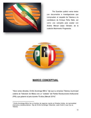 The Guardian publicó varios textos 
con documentos e investigaciones que 
comprueban el respaldo de Televisa a la 
candidatura de Enrique Peña Nieto, así 
como una campaña para acabar con 
Andrés Manuel López Obrador, de la 
coalición Movimiento Progresista. 
11 
MARCO CONCEPTUAL 
“Hace varias décadas, Emilio Azcárraga Milmo1 dijo que su empresa Televisa, la principal 
cadena de Televisión de México era un “soldado” del Partido Revolucionario Institucional 
(PRI), que gobernó al país durante 70 años.(Manuel 2014)” 
1 Emilio Azcárraga Milmo fue un hombre de negocios nacido en Estados Unidos, de nacionalidad 
mexicana y estadounidense. Hijo de Emilio Azcárraga Vidaurreta, quien fundó lo que hoy es 
Televisa. 
 