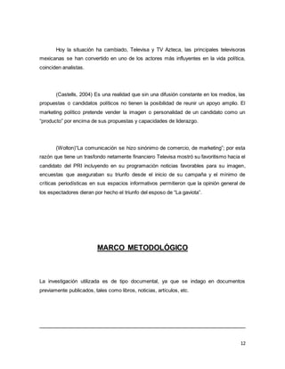 Hoy la situación ha cambiado, Televisa y TV Azteca, las principales televisoras 
mexicanas se han convertido en uno de los actores más influyentes en la vida política, 
coinciden analistas. 
(Castells, 2004) Es una realidad que sin una difusión constante en los medios, las 
propuestas o candidatos políticos no tienen la posibilidad de reunir un apoyo amplio. El 
marketing político pretende vender la imagen o personalidad de un candidato como un 
“producto” por encima de sus propuestas y capacidades de liderazgo. 
(Wolton)“La comunicación se hizo sinónimo de comercio, de marketing”; por esta 
razón que tiene un trasfondo netamente financiero Televisa mostró su favoritismo hacia el 
candidato del PRI incluyendo en su programación noticias favorables para su imagen, 
encuestas que aseguraban su triunfo desde el inicio de su campaña y el mínimo de 
críticas periodísticas en sus espacios informativos permitieron que la opinión general de 
los espectadores dieran por hecho el triunfo del esposo de “La gaviota”. 
12 
MARCO METODOLÓGICO 
La investigación utilizada es de tipo documental, ya que se indago en documentos 
previamente publicados, tales como libros, noticias, artículos, etc. 
 