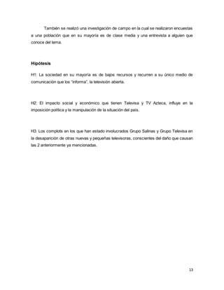 También se realizó una investigación de campo en la cual se realizaron encuestas 
a una población que en su mayoría es de clase media y una entrevista a alguien que 
conoce del tema. 
13 
Hipótesis 
H1: La sociedad en su mayoría es de bajos recursos y recurren a su único medio de 
comunicación que los “informa”, la televisión abierta. 
H2: El impacto social y económico que tienen Televisa y TV Azteca, influye en la 
imposición política y la manipulación de la situación del país. 
H3: Los complots en los que han estado involucrados Grupo Salinas y Grupo Televisa en 
la desaparición de otras nuevas y pequeñas televisoras, conscientes del daño que causan 
las 2 anteriormente ya mencionadas. 
 