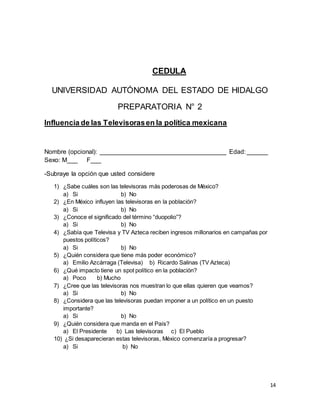 14 
CEDULA 
UNIVERSIDAD AUTÓNOMA DEL ESTADO DE HIDALGO 
PREPARATORIA N° 2 
Influencia de las Televisoras en la política mexicana 
Nombre (opcional): ____________________________________ Edad: ______ 
Sexo: M___ F___ 
-Subraye la opción que usted considere 
1) ¿Sabe cuáles son las televisoras más poderosas de México? 
a) Si b) No 
2) ¿En México influyen las televisoras en la población? 
a) Si b) No 
3) ¿Conoce el significado del término “duopolio”? 
a) Si b) No 
4) ¿Sabía que Televisa y TV Azteca reciben ingresos millonarios en campañas por 
puestos políticos? 
a) Si b) No 
5) ¿Quién considera que tiene más poder económico? 
a) Emilio Azcárraga (Televisa) b) Ricardo Salinas (TV Azteca) 
6) ¿Qué impacto tiene un spot político en la población? 
a) Poco b) Mucho 
7) ¿Cree que las televisoras nos muestran lo que ellas quieren que veamos? 
a) Si b) No 
8) ¿Considera que las televisoras puedan imponer a un político en un puesto 
importante? 
a) Si b) No 
9) ¿Quién considera que manda en el País? 
a) El Presidente b) Las televisoras c) El Pueblo 
10) ¿Si desaparecieran estas televisoras, México comenzaría a progresar? 
a) Si b) No 
 