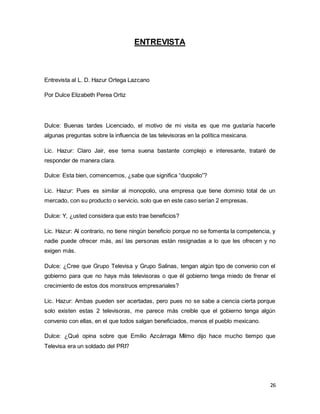 26 
ENTREVISTA 
Entrevista al L. D. Hazur Ortega Lazcano 
Por Dulce Elizabeth Perea Ortiz 
Dulce: Buenas tardes Licenciado, el motivo de mi visita es que me gustaría hacerle 
algunas preguntas sobre la influencia de las televisoras en la política mexicana. 
Lic. Hazur: Claro Jair, ese tema suena bastante complejo e interesante, trataré de 
responder de manera clara. 
Dulce: Esta bien, comencemos, ¿sabe que significa “duopolio”? 
Lic. Hazur: Pues es similar al monopolio, una empresa que tiene dominio total de un 
mercado, con su producto o servicio, solo que en este caso serían 2 empresas. 
Dulce: Y, ¿usted considera que esto trae beneficios? 
Lic. Hazur: Al contrario, no tiene ningún beneficio porque no se fomenta la competencia, y 
nadie puede ofrecer más, así las personas están resignadas a lo que les ofrecen y no 
exigen más. 
Dulce: ¿Cree que Grupo Televisa y Grupo Salinas, tengan algún tipo de convenio con el 
gobierno para que no haya más televisoras o que él gobierno tenga miedo de frenar el 
crecimiento de estos dos monstruos empresariales? 
Lic. Hazur: Ambas pueden ser acertadas, pero pues no se sabe a ciencia cierta porque 
solo existen estas 2 televisoras, me parece más creible que el gobierno tenga algún 
convenio con ellas, en el que todos salgan beneficiados, menos el pueblo mexicano. 
Dulce: ¿Qué opina sobre que Emilio Azcárraga Milmo dijo hace mucho tiempo que 
Televisa era un soldado del PRI? 
 