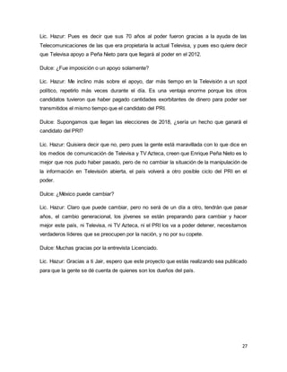 Lic. Hazur: Pues es decir que sus 70 años al poder fueron gracias a la ayuda de las 
Telecomunicaciones de las que era propietaria la actual Televisa, y pues eso quiere decir 
que Televisa apoyo a Peña Nieto para que llegará al poder en el 2012. 
27 
Dulce: ¿Fue imposición o un apoyo solamente? 
Lic. Hazur: Me inclino más sobre el apoyo, dar más tiempo en la Televisión a un spot 
político, repetirlo más veces durante el día. Es una ventaja enorme porque los otros 
candidatos tuvieron que haber pagado cantidades exorbitantes de dinero para poder ser 
transmitidos el mismo tiempo que el candidato del PRI. 
Dulce: Supongamos que llegan las elecciones de 2018, ¿sería un hecho que ganará el 
candidato del PRI? 
Lic. Hazur: Quisiera decir que no, pero pues la gente está maravillada con lo que dice en 
los medios de comunicación de Televisa y TV Azteca, creen que Enrique Peña Nieto es lo 
mejor que nos pudo haber pasado, pero de no cambiar la situación de la manipulación de 
la información en Televisión abierta, el país volverá a otro posible ciclo del PRI en el 
poder. 
Dulce: ¿México puede cambiar? 
Lic. Hazur: Claro que puede cambiar, pero no será de un día a otro, tendrán que pasar 
años, el cambio generacional, los jóvenes se están preparando para cambiar y hacer 
mejor este país, ni Televisa, ni TV Azteca, ni el PRI los va a poder detener, necesitamos 
verdaderos líderes que se preocupen por la nación, y no por su copete. 
Dulce: Muchas gracias por la entrevista Licenciado. 
Lic. Hazur: Gracias a ti Jair, espero que este proyecto que estás realizando sea publicado 
para que la gente se dé cuenta de quienes son los dueños del país. 
 