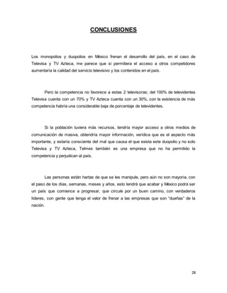 28 
CONCLUSIONES 
Los monopolios y duopolios en México frenan el desarrollo del país, en el caso de 
Televisa y TV Azteca, me parece que si permitiera el acceso a otros competidores 
aumentaría la calidad del servicio televisivo y los contenidos en el país. 
Pero la competencia no favorece a estas 2 televisoras; del 100% de televidentes 
Televisa cuenta con un 70% y TV Azteca cuenta con un 30%, con la existencia de más 
competencia habría una considerable baja de porcentaje de televidentes. 
Si la población tuviera más recursos, tendría mayor acceso a otros medios de 
comunicación de masiva, obtendría mayor información, verídica que es el aspecto más 
importante, y estaría consciente del mal que causa el que exista este duopolio y no solo 
Televisa y TV Azteca, Telmex también es una empresa que no ha permitido la 
competencia y perjudican al país. 
Las personas están hartas de que se les manipule, pero aún no son mayoría, con 
el paso de los días, semanas, meses y años, esto tendrá que acabar y México podrá ser 
un país que comience a progresar, que circule por un buen camino, con verdaderos 
líderes, con gente que tenga el valor de frenar a las empresas que son “dueñas” de la 
nación. 
 