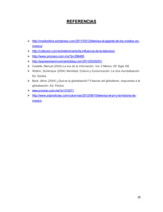 29 
REFERENCIAS 
 http://mediosfera.wordpress.com/2011/03/12/televisa-el-gigante-de-los-medios-en-mexico/ 
 http://colission.com/entretenimiento/la-influencia-de-la-television 
 http://www.proceso.com.mx/?p=296485 
 http://expresionenmovimientoblog.com/2013/03/02/81/ 
 Castells, Manuel (2004) La era de la información. Vol. 2 México, DF Siglo XXI. 
 Wolton, Dominique (2004) Identidad, Cultura y Comunicación. La otra mundialización. 
Ed. Gedisa 
 Beck, Ulrick (2004) ¿Qué es la globalización? Falacias del globalismo, respuestas a la 
globalización. Ed. Paídos. 
 www.proceso.com.mx/?p=310571 
 http://www.sdpnoticias.com/columnas/2012/08/15/televisa-el-pri-y-la-historia-de-mexico 
