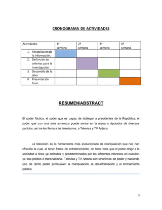 3 
CRONOGRAMA DE ACTIVIDADES 
Actividades 1ª 
semana 
2ª 
semana 
3ª 
semana 
4ª 
semana 
1. Recopilación de 
la información. 
2. Definición de 
criterios para la 
investigación. 
3. Desarrollo de la 
obra 
4. Presentación 
final. 
RESUMEN/ABSTRACT 
El poder fáctico; el poder que es capaz de doblegar a presidentes de la República, el 
poder que con una sola amenaza puede sentar en la mesa a diputados de diversos 
partidos, así se les llama a las televisoras, a Televisa y TV Azteca. 
La televisión es la herramienta más evolucionada de manipulación que nos han 
ofrecido la cual, al tener forma de entretenimiento, no tiene más que el poder dirigir a la 
sociedad a fines ya definidos y predeterminados por los diferentes intereses en cuestión 
ya sea político o transnacional. Televisa y TV Azteca son sinónimos de poder y haciendo 
uso de dicho poder promueven la manipulación, la desinformación y el linchamiento 
político. 
 