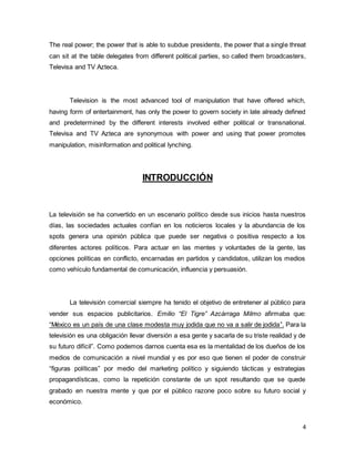 The real power; the power that is able to subdue presidents, the power that a single threat 
can sit at the table delegates from different political parties, so called them broadcasters, 
Televisa and TV Azteca. 
Television is the most advanced tool of manipulation that have offered which, 
having form of entertainment, has only the power to govern society in late already defined 
and predetermined by the different interests involved either political or transnational. 
Televisa and TV Azteca are synonymous with power and using that power promotes 
manipulation, misinformation and political lynching. 
4 
INTRODUCCIÓN 
La televisión se ha convertido en un escenario político desde sus inicios hasta nuestros 
días, las sociedades actuales confían en los noticieros locales y la abundancia de los 
spots genera una opinión pública que puede ser negativa o positiva respecto a los 
diferentes actores políticos. Para actuar en las mentes y voluntades de la gente, las 
opciones políticas en conflicto, encarnadas en partidos y candidatos, utilizan los medios 
como vehículo fundamental de comunicación, influencia y persuasión. 
La televisión comercial siempre ha tenido el objetivo de entretener al público para 
vender sus espacios publicitarios. Emilio “El Tigre” Azcárraga Milmo afirmaba que: 
“México es un país de una clase modesta muy jodida que no va a salir de jodida”. Para la 
televisión es una obligación llevar diversión a esa gente y sacarla de su triste realidad y de 
su futuro difícil”. Como podemos darnos cuenta esa es la mentalidad de los dueños de los 
medios de comunicación a nivel mundial y es por eso que tienen el poder de construir 
“figuras políticas” por medio del marketing político y siguiendo tácticas y estrategias 
propagandísticas, como la repetición constante de un spot resultando que se quede 
grabado en nuestra mente y que por el público razone poco sobre su futuro social y 
económico. 
 
