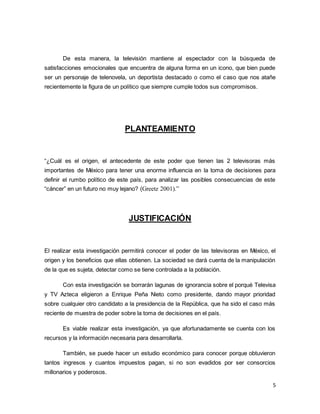 De esta manera, la televisión mantiene al espectador con la búsqueda de 
satisfacciones emocionales que encuentra de alguna forma en un icono, que bien puede 
ser un personaje de telenovela, un deportista destacado o como el caso que nos atañe 
recientemente la figura de un político que siempre cumple todos sus compromisos. 
5 
PLANTEAMIENTO 
“¿Cuál es el origen, el antecedente de este poder que tienen las 2 televisoras más 
importantes de México para tener una enorme influencia en la toma de decisiones para 
definir el rumbo político de este país, para analizar las posibles consecuencias de este 
“cáncer” en un futuro no muy lejano? (Greetz 2001).” 
JUSTIFICACIÓN 
El realizar esta investigación permitirá conocer el poder de las televisoras en México, el 
origen y los beneficios que ellas obtienen. La sociedad se dará cuenta de la manipulación 
de la que es sujeta, detectar como se tiene controlada a la población. 
Con esta investigación se borrarán lagunas de ignorancia sobre el porqué Televisa 
y TV Azteca eligieron a Enrique Peña Nieto como presidente, dando mayor prioridad 
sobre cualquier otro candidato a la presidencia de la República, que ha sido el caso más 
reciente de muestra de poder sobre la toma de decisiones en el país. 
Es viable realizar esta investigación, ya que afortunadamente se cuenta con los 
recursos y la información necesaria para desarrollarla. 
También, se puede hacer un estudio económico para conocer porque obtuvieron 
tantos ingresos y cuantos impuestos pagan, si no son evadidos por ser consorcios 
millonarios y poderosos. 
 