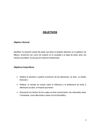 6 
OBJETIVOS 
Objetivo General 
Identificar la situación actual del poder que tiene el duopolio televisivo en el gobierno de 
México, económico así como de impacto en la sociedad a lo largo de estos años, los 
hechos suscitados, en los que se involucran fuertemente. 
Objetivos Específicos 
 Analizar la situación y poderío económico de las televisoras, es decir, su estado 
financiero. 
 Realizar un estudio de campo sobre la influencia y la preferencia de estas 2 
televisoras es decir, el impacto que tienen. 
 Estructurar los hechos de los cuales se tiene conocimiento, han intervenido estas 
2 empresas, como elecciones y nexos con el narcotráfico. 
 