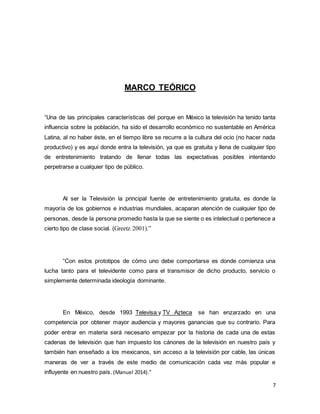 7 
MARCO TEÓRICO 
“Una de las principales características del porque en México la televisión ha tenido tanta 
influencia sobre la población, ha sido el desarrollo económico no sustentable en América 
Latina, al no haber éste, en el tiempo libre se recurre a la cultura del ocio (no hacer nada 
productivo) y es aquí donde entra la televisión, ya que es gratuita y llena de cualquier tipo 
de entretenimiento tratando de llenar todas las expectativas posibles intentando 
perpetrarse a cualquier tipo de público. 
Al ser la Televisión la principal fuente de entretenimiento gratuita, es donde la 
mayoría de los gobiernos e industrias mundiales, acaparan atención de cualquier tipo de 
personas, desde la persona promedio hasta la que se siente o es intelectual o pertenece a 
cierto tipo de clase social. (Greetz 2001).” 
“Con estos prototipos de cómo uno debe comportarse es donde comienza una 
lucha tanto para el televidente como para el transmisor de dicho producto, servicio o 
simplemente determinada ideología dominante. 
En México, desde 1993 Televisa y TV Azteca se han enzarzado en una 
competencia por obtener mayor audiencia y mayores ganancias que su contrario. Para 
poder entrar en materia será necesario empezar por la historia de cada una de estas 
cadenas de televisión que han impuesto los cánones de la televisión en nuestro país y 
también han enseñado a los mexicanos, sin acceso a la televisión por cable, las únicas 
maneras de ver a través de este medio de comunicación cada vez más popular e 
influyente en nuestro país. (Manuel 2014).” 
 