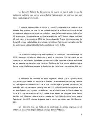 La Comisión Federal de Competencia no cuenta ni con el poder ni con la 
autonomía suficiente para ejercer una verdadera vigilancia sobre las empresas para que 
éstas no devengan en monopolio. 
El sistema presidencialista lo impide, la corrupción imperante en el medio lo hace 
inviable. Las pruebas de que no se pretende regular la actividad económica de las 
empresas de telecomunicaciones son múltiples. Luego de las privatizaciones de los años 
90, la supuesta competencia que significaría la aparición de TV Azteca y luego de Canal 
40, así como la presencia de MVS, se fueron diluyendo. Azteca logró apoderarse de 
Canal 40 sin que nadie hablara de prácticas monopólicas; Televisa concentra la mitad de 
los sistemas de cable y la totalidad de los satelitales a través de Sky. 
Los consorcios del Ajusco y de Chapultepec se unieron en contra del Cofipe de 
2007 y dejaron a un lado sus diferencias, y ahora la compra de 50% de Iusacell por un 
monto de mil 600 millones de dólares los acerca aún más. Hay quien dice que la cantidad 
es tan elevada que pareciera una compra o fusión de los dos grupos televisivos para 
formar una entidad acaparadora de la distribución, los contenidos y los servicios de la red. 
Si revisamos los números de esas empresas, vemos que la hipótesis de la 
concentración no parece tan alejada de la realidad. Las ventas netas de Azteca y Televisa 
no han dejado de aumentar de 2004 a 2010, sin embargo la primera se mantuvo en 
alrededor de 9 mil millones de pesos y pasó en 2010 a 11 mil 554 millones de pesos. Por 
su parte Televisa tuvo ingresos crecientes en cada año hasta pasar de 31 mil millones en 
2004 a 57 mil 856 millones en 2010. Sobre estas ventas, las utilidades netas fueron 
también muy diferentes: para Azteca se reportan en 2 mil 318 millones de pesos y para 
Televisa en 8 mil 515 millones de pesos (casi lo mismo que reporta para 2011 Banorte- 
IXE). 
Un elemento más que habla de la penetración de ambas empresas en el 
9 
entramado económico del país son sus consejos de Administración. 
 